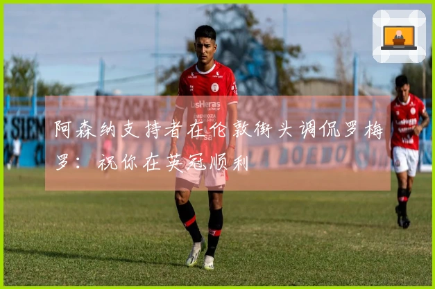 阿森纳支持者在伦敦街头调侃罗梅罗：祝你在英冠顺利