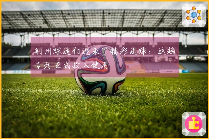 荆州球迷们迎来了精彩进球，这趟专列正式投入使用