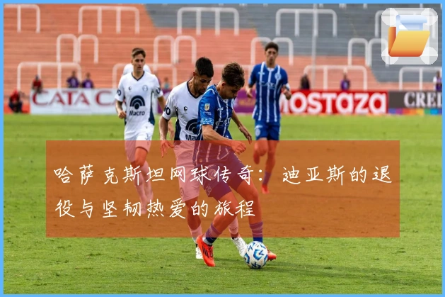 哈萨克斯坦网球传奇：迪亚斯的退役与坚韧热爱的旅程