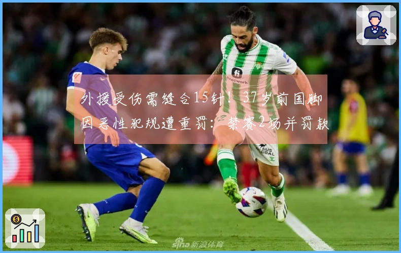 外援受伤需缝合15针！37岁前国脚因恶性犯规遭重罚：禁赛2场并罚款1万元