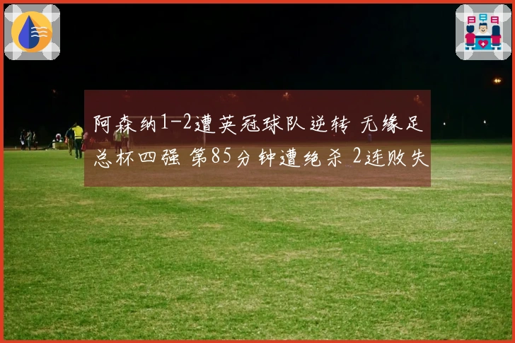 阿森纳1-2遭英冠球队逆转 无缘足总杯四强 第85分钟遭绝杀 2连败失去2项冠军
