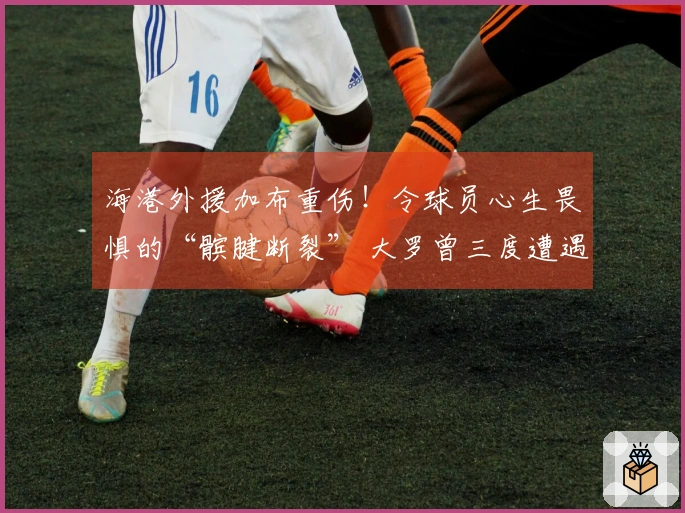 海港外援加布重伤！令球员心生畏惧的“髌腱断裂” 大罗曾三度遭遇