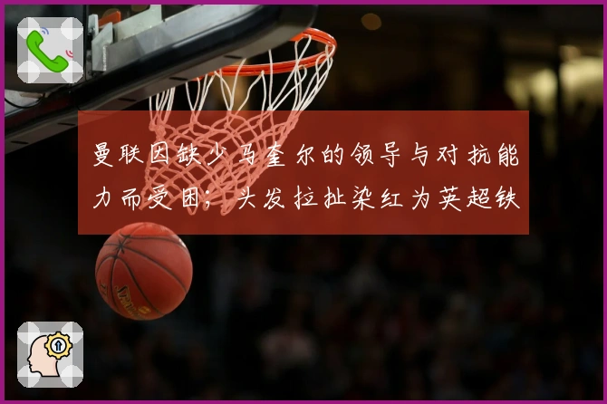 曼联因缺少马奎尔的领导与对抗能力而受困；头发拉扯染红为英超铁律