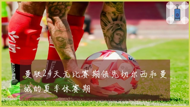 曼联24天无比赛期领先切尔西和曼城的夏季休赛期