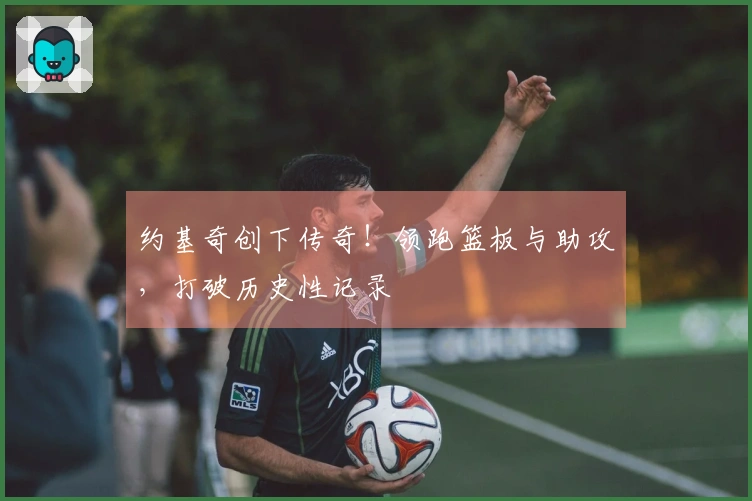 约基奇创下传奇！领跑篮板与助攻，打破历史性记录