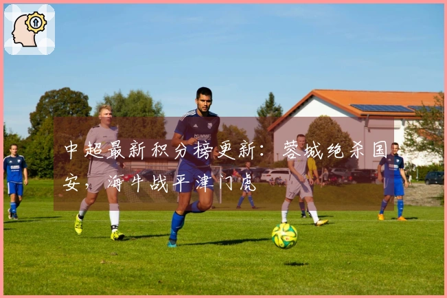 中超最新积分榜更新：蓉城绝杀国安，海牛战平津门虎