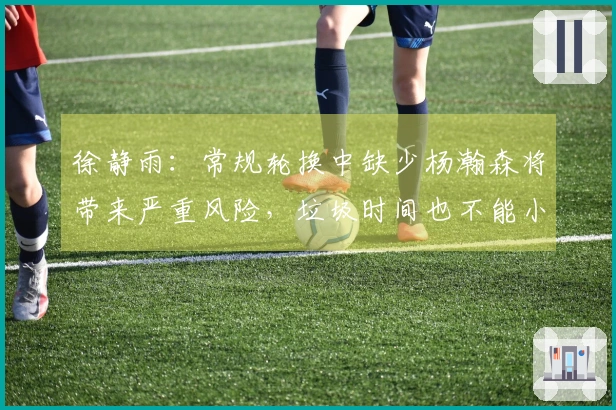 徐静雨：常规轮换中缺少杨瀚森将带来严重风险，垃圾时间也不能小觑