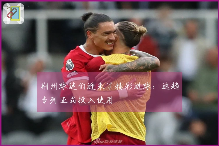 荆州球迷们迎来了精彩进球，这趟专列正式投入使用