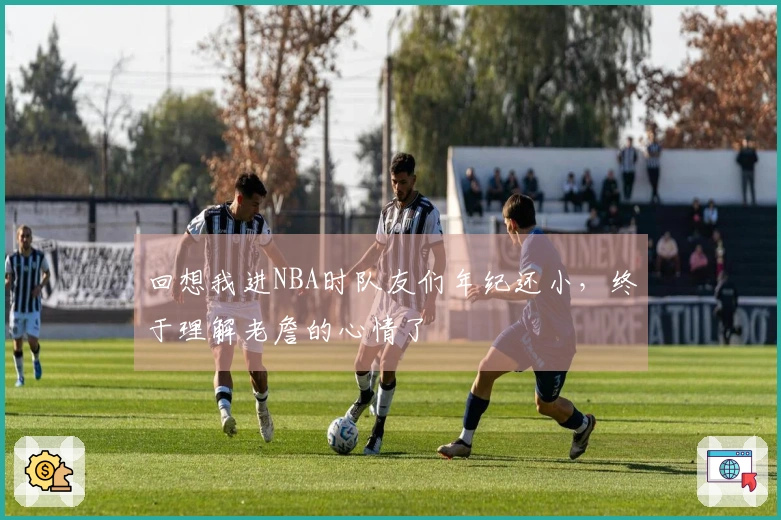 回想我进NBA时队友们年纪还小，终于理解老詹的心情了