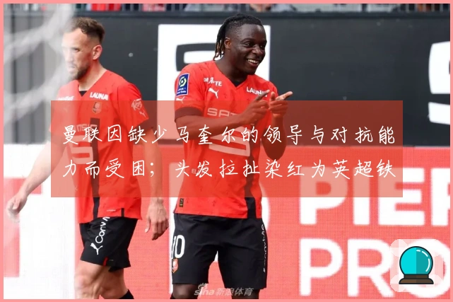 曼联因缺少马奎尔的领导与对抗能力而受困；头发拉扯染红为英超铁律