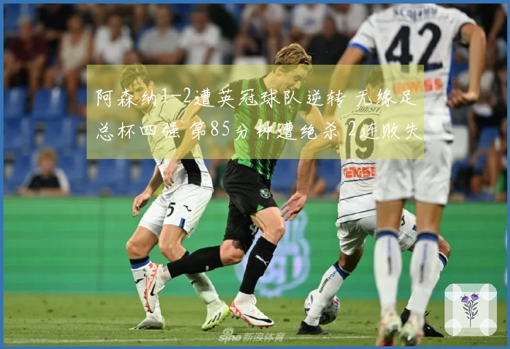 阿森纳1-2遭英冠球队逆转 无缘足总杯四强 第85分钟遭绝杀 2连败失去2项冠军