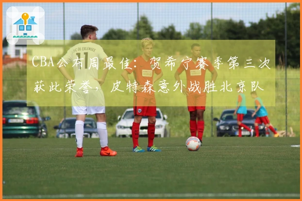CBA公布周最佳：贺希宁赛季第三次获此荣誉，皮特森意外战胜北京队