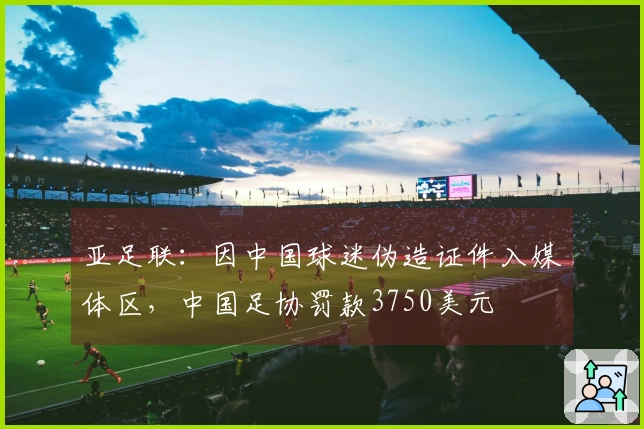 亚足联：因中国球迷伪造证件入媒体区，中国足协罚款3750美元