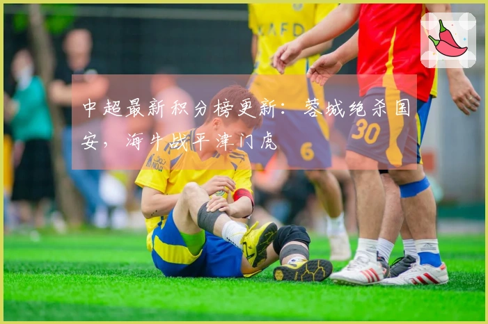 中超最新积分榜更新：蓉城绝杀国安，海牛战平津门虎