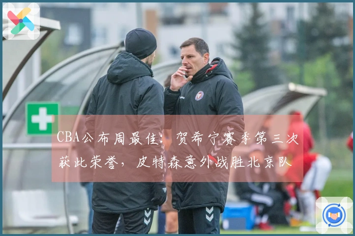 CBA公布周最佳：贺希宁赛季第三次获此荣誉，皮特森意外战胜北京队