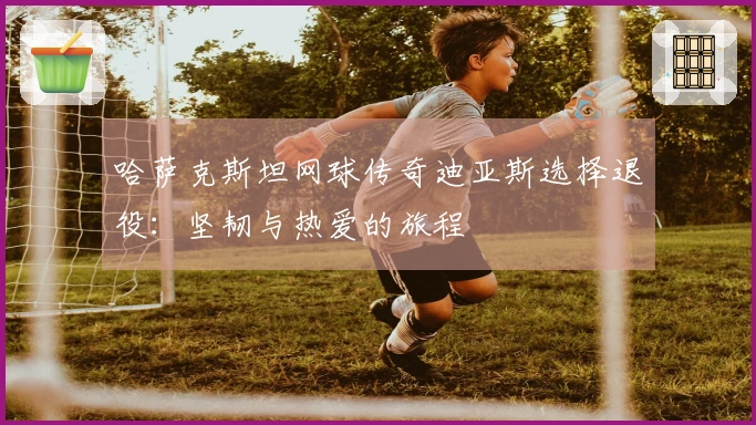 哈萨克斯坦网球传奇迪亚斯选择退役：坚韧与热爱的旅程