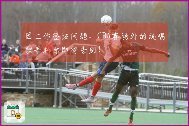 因工作签证问题，CBA赛场外的说唱歌手科尔即将告别！