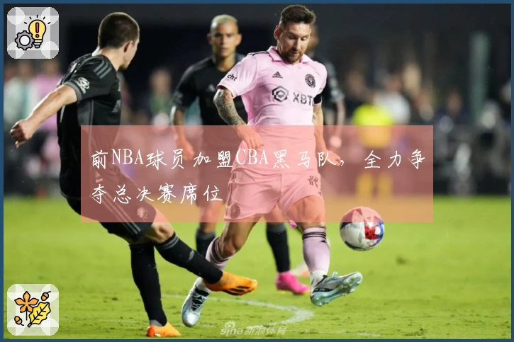 前NBA球员加盟CBA黑马队，全力争夺总决赛席位
