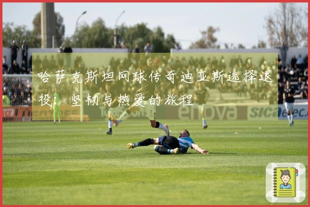 哈萨克斯坦网球传奇迪亚斯选择退役：坚韧与热爱的旅程